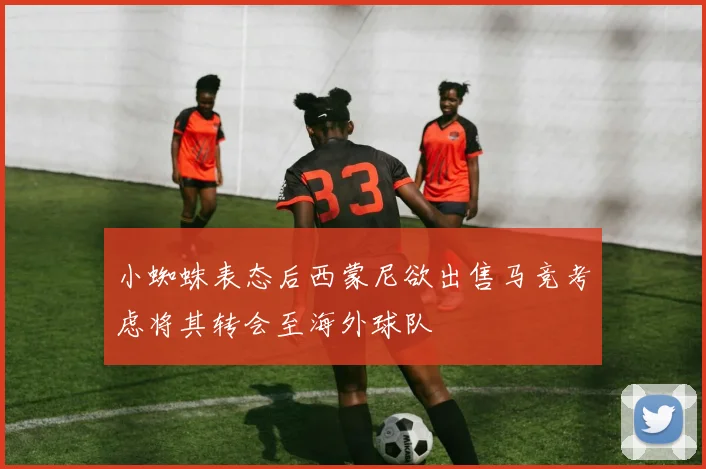 小蜘蛛表态后西蒙尼欲出售马竞考虑将其转会至海外球队