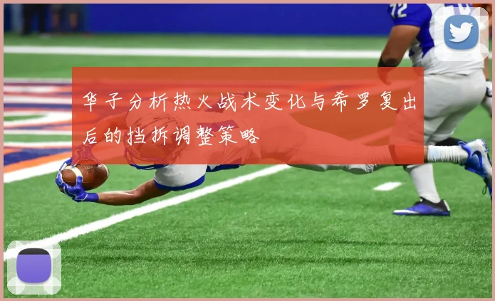 华子分析热火战术变化与希罗复出后的挡拆调整策略