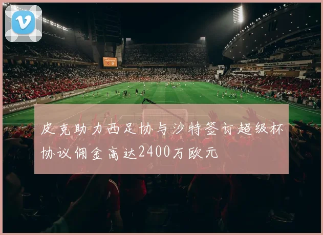 皮克助力西足协与沙特签订超级杯协议佣金高达2400万欧元