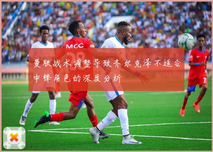 曼联战术调整导致齐尔克泽不适合中锋角色的深度分析