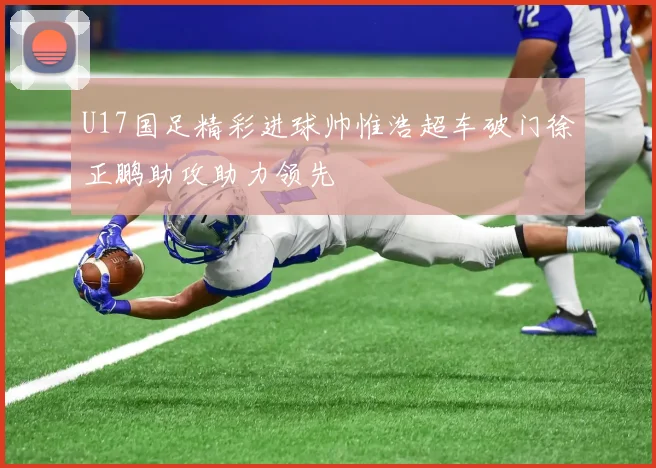 U17国足精彩进球帅惟浩超车破门徐正鹏助攻助力领先