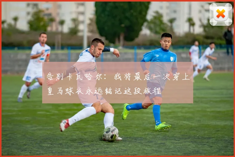 告别卡瓦哈尔：我将最后一次穿上皇马球衣永远铭记这段旅程