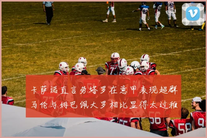 卡萨诺直言劳塔罗在意甲表现超群马伦与姆巴佩大罗相比显得太过稚嫩