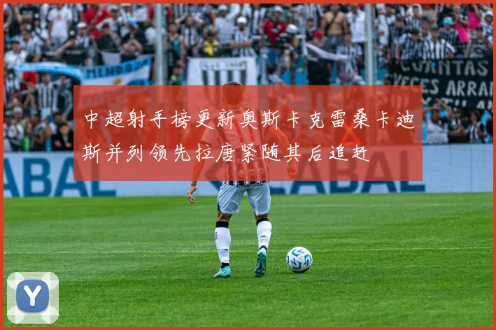 中超射手榜更新奥斯卡克雷桑卡迪斯并列领先拉唐紧随其后追赶
