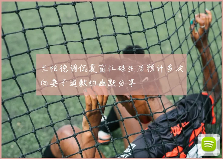 兰帕德调侃夏窗忙碌生活预计多次向妻子道歉的幽默分享