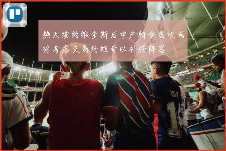 热火续约维金斯后中产特例告吹或将考虑交易约维奇以补强阵容